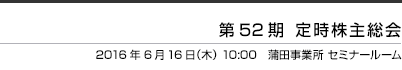 第52期 定時株主総会  2016年6月16日（木） 10:00　JBグループ蒲田事業所